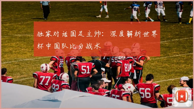 独家对话国足主帅:深度解析世界杯中国队比分战术