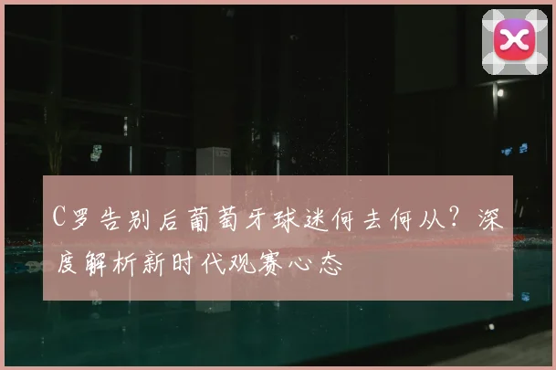 C罗告别后葡萄牙球迷何去何从?深度解析新时代观赛心态