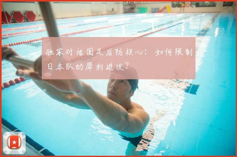 独家对话国足后防核心:如何限制日本队的犀利进攻?