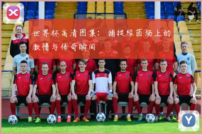 世界杯高清图集:捕捉绿茵场上的激情与传奇瞬间