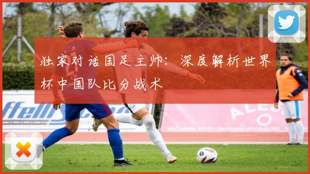 独家对话国足主帅：深度解析世界杯中国队比分战术