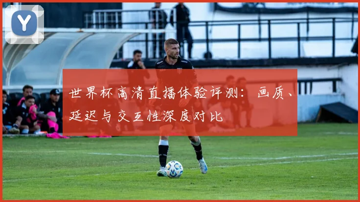 世界杯高清直播体验评测:画质、延迟与交互性深度对比