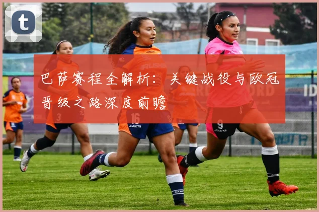 巴萨赛程全解析：关键战役与欧冠晋级之路深度前瞻