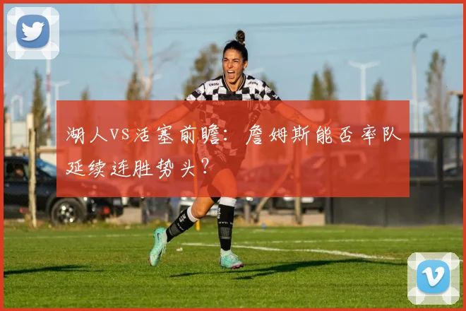 湖人vs活塞前瞻：詹姆斯能否率队延续连胜势头？