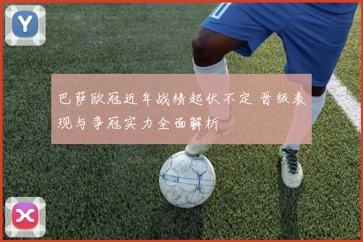 巴萨欧冠近年战绩起伏不定 晋级表现与争冠实力全面解析