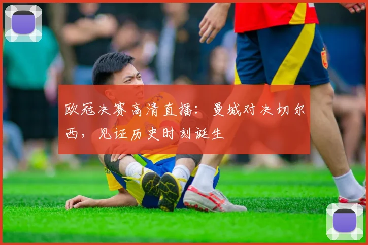 欧冠决赛高清直播：曼城对决切尔西，见证历史时刻诞生