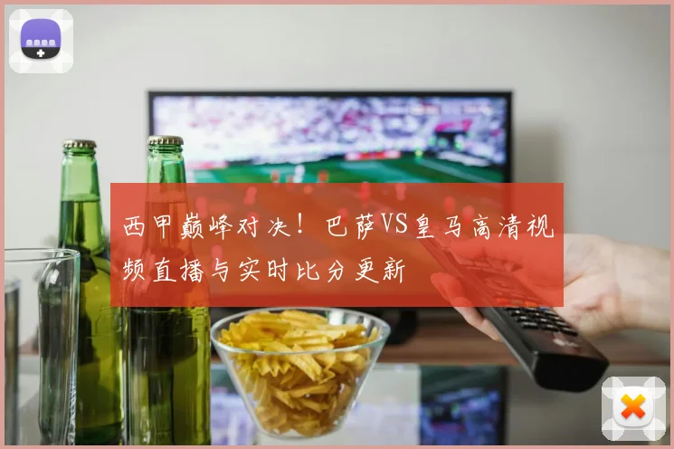 西甲巅峰对决！巴萨VS皇马高清视频直播与实时比分更新