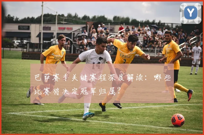 巴萨赛季关键赛程深度解读：哪些比赛将决定冠军归属？