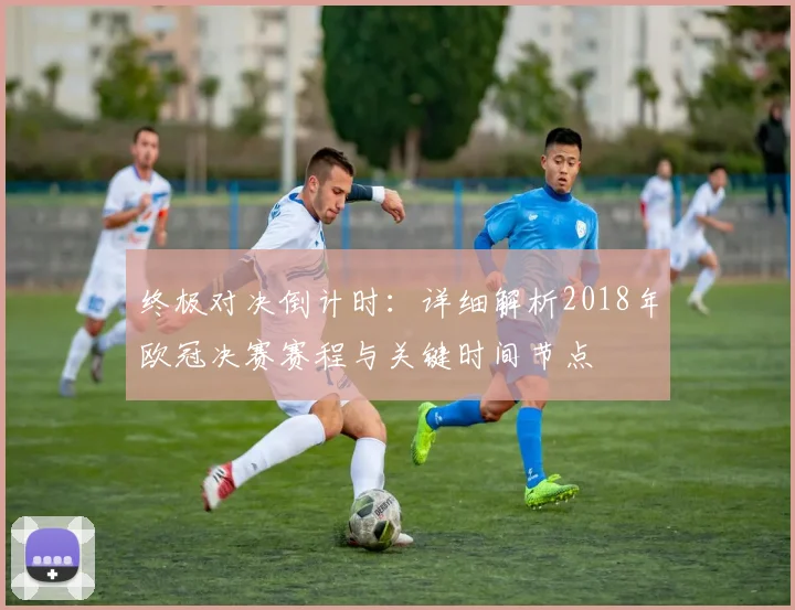 终极对决倒计时：详细解析2018年欧冠决赛赛程与关键时间节点