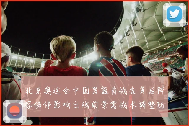 北京奥运会中国男篮首战告负后阵容伤停影响出线前景需战术调整防守加强