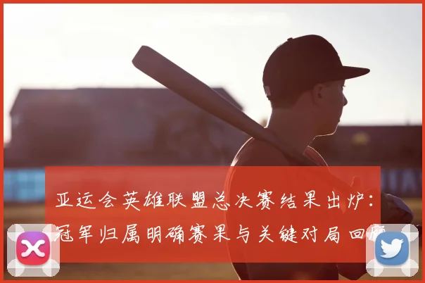 亚运会英雄联盟总决赛结果出炉：冠军归属明确赛果与关键对局回顾