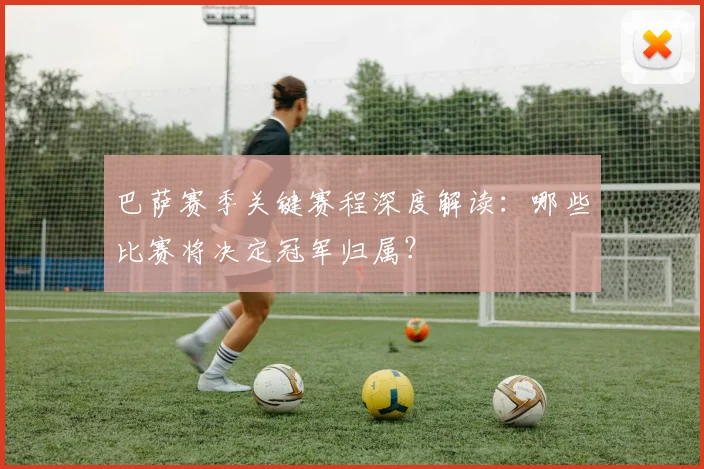 巴萨赛季关键赛程深度解读：哪些比赛将决定冠军归属？