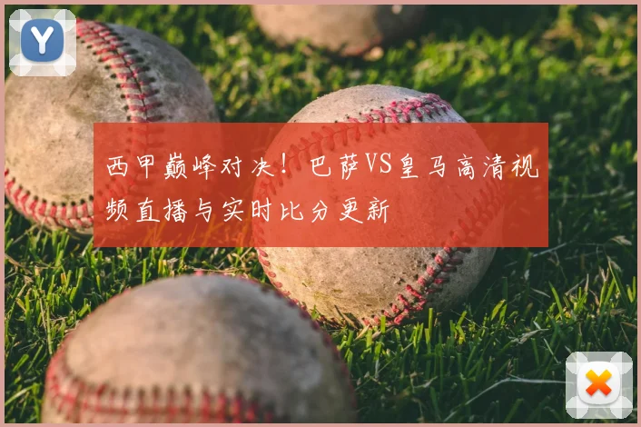 西甲巅峰对决！巴萨VS皇马高清视频直播与实时比分更新