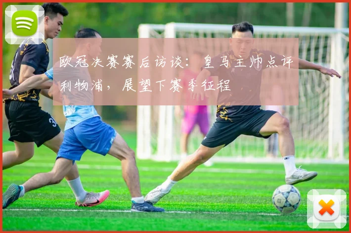 欧冠决赛赛后访谈：皇马主帅点评利物浦，展望下赛季征程