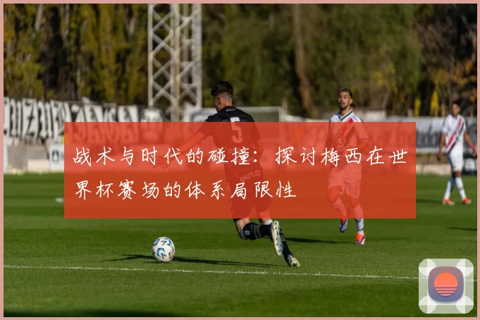 战术与时代的碰撞：探讨梅西在世界杯赛场的体系局限性