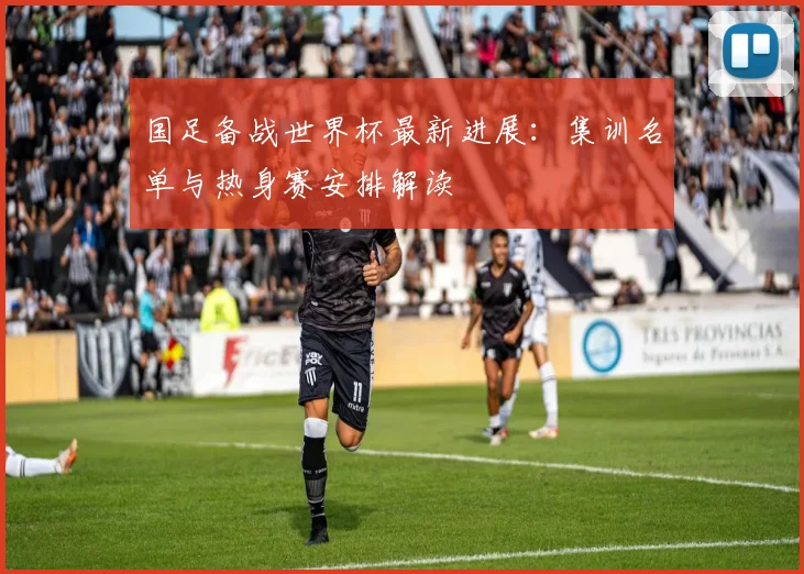 国足备战世界杯最新进展：集训名单与热身赛安排解读