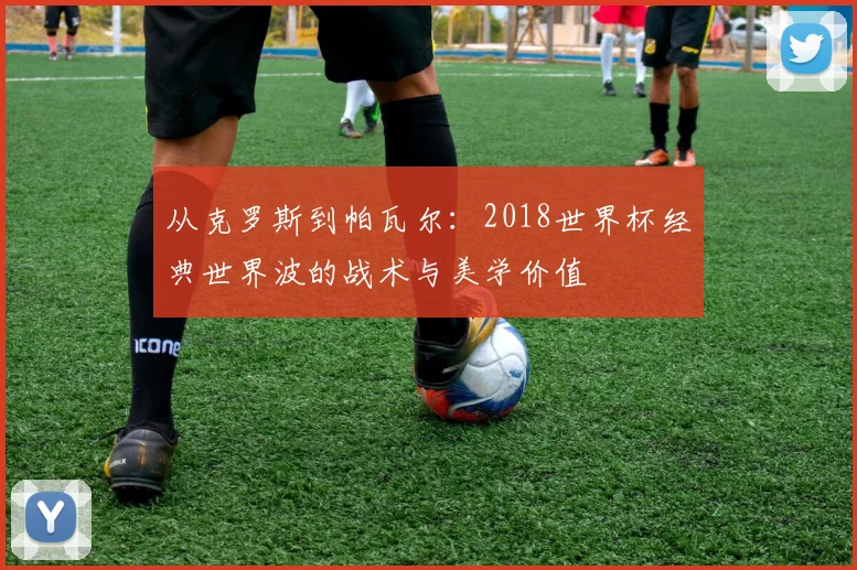 从克罗斯到帕瓦尔：2018世界杯经典世界波的战术与美学价值