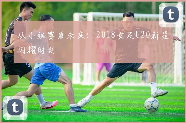 从小组赛看未来：2018女足U20新星闪耀时刻
