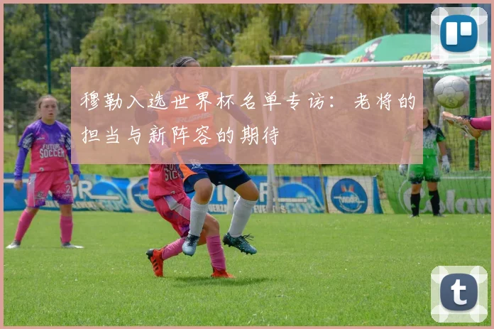 穆勒入选世界杯名单专访：老将的担当与新阵容的期待