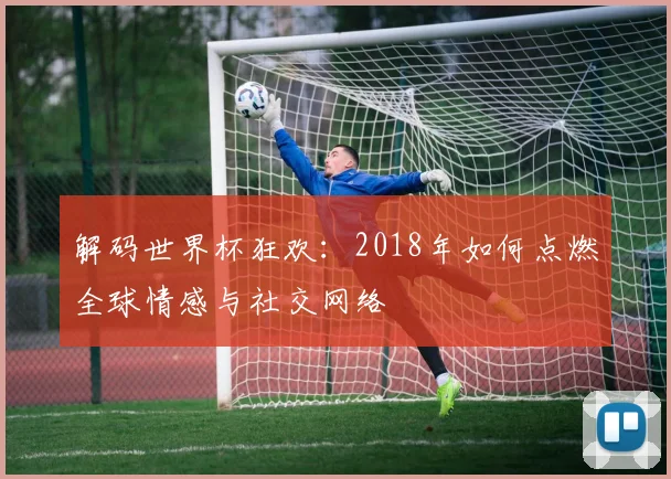 解码世界杯狂欢：2018年如何点燃全球情感与社交网络