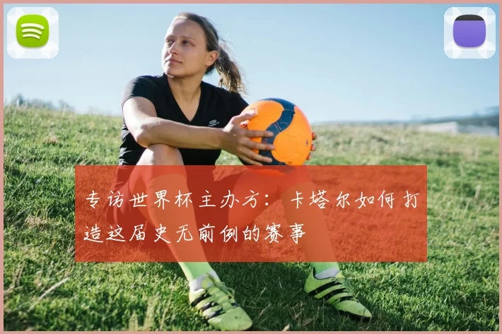 专访世界杯主办方：卡塔尔如何打造这届史无前例的赛事