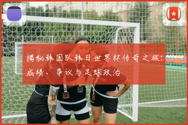 揭秘韩国队韩日世界杯传奇之旅：成绩、争议与足球政治
