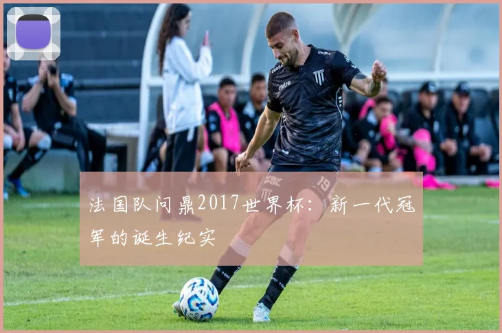 法国队问鼎2017世界杯：新一代冠军的诞生纪实