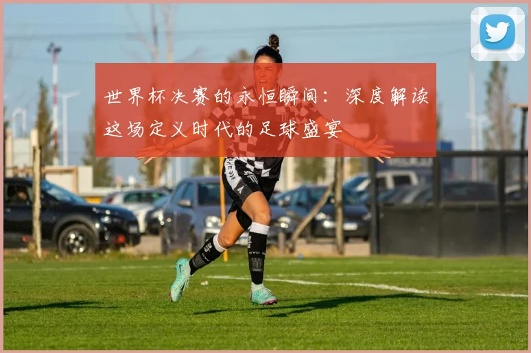 世界杯决赛的永恒瞬间：深度解读这场定义时代的足球盛宴