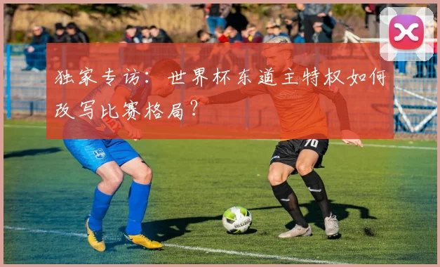 独家专访：世界杯东道主特权如何改写比赛格局？