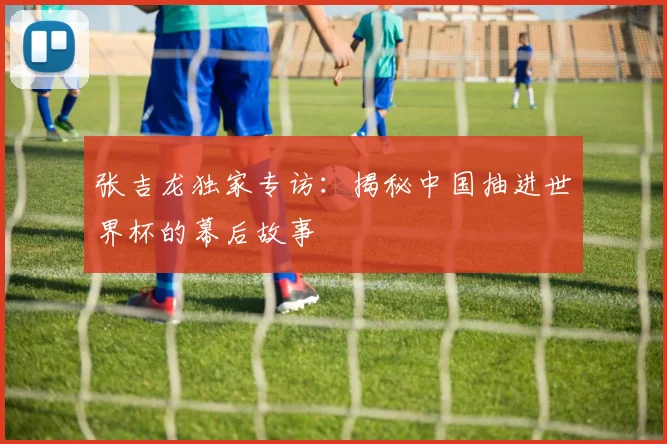 张吉龙独家专访：揭秘中国抽进世界杯的幕后故事