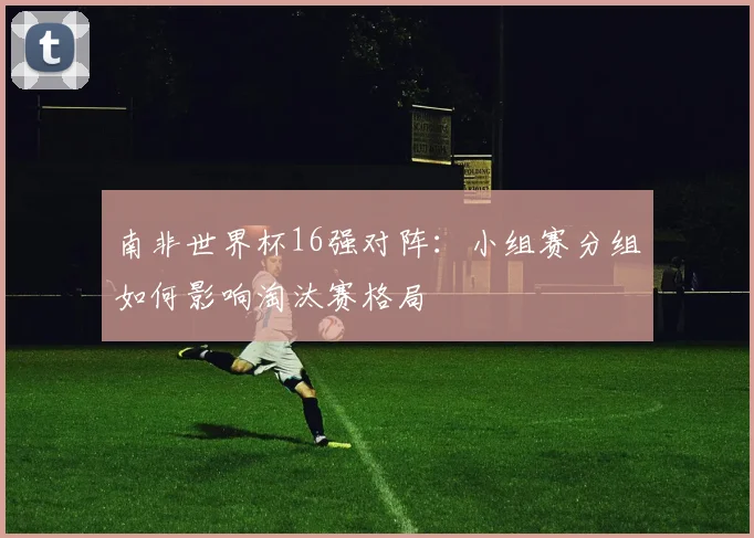 南非世界杯16强对阵：小组赛分组如何影响淘汰赛格局