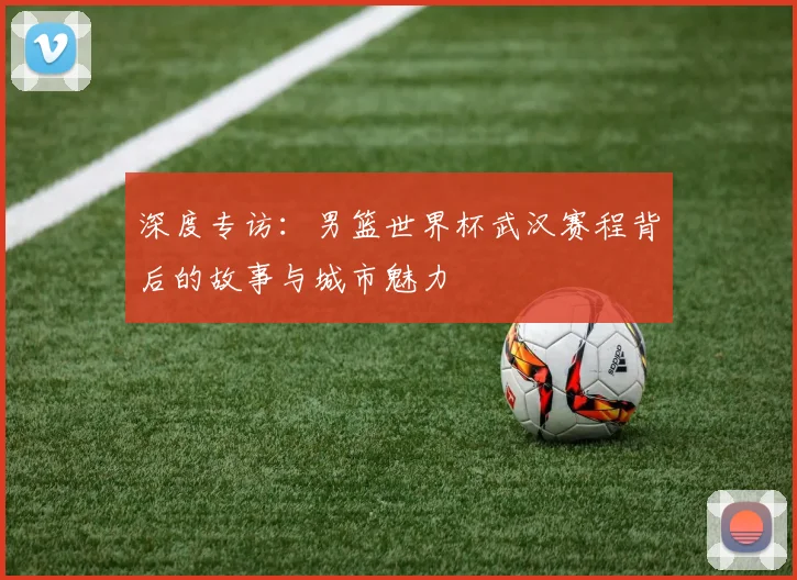 深度专访：男篮世界杯武汉赛程背后的故事与城市魅力