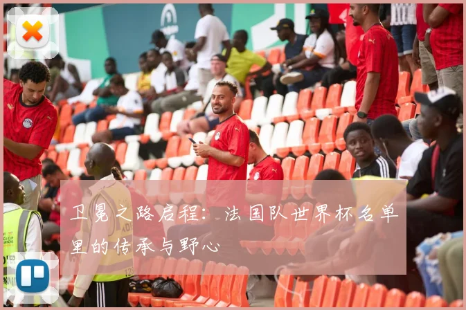 卫冕之路启程：法国队世界杯名单里的传承与野心
