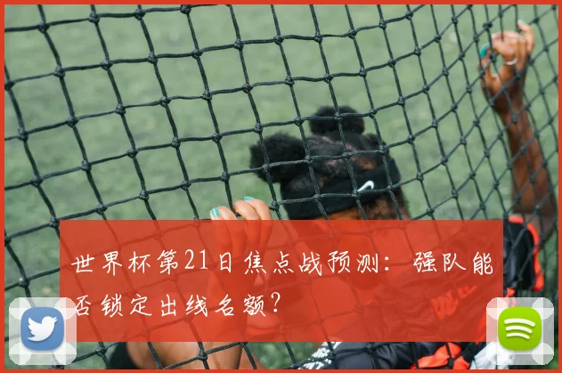 世界杯第21日焦点战预测：强队能否锁定出线名额？