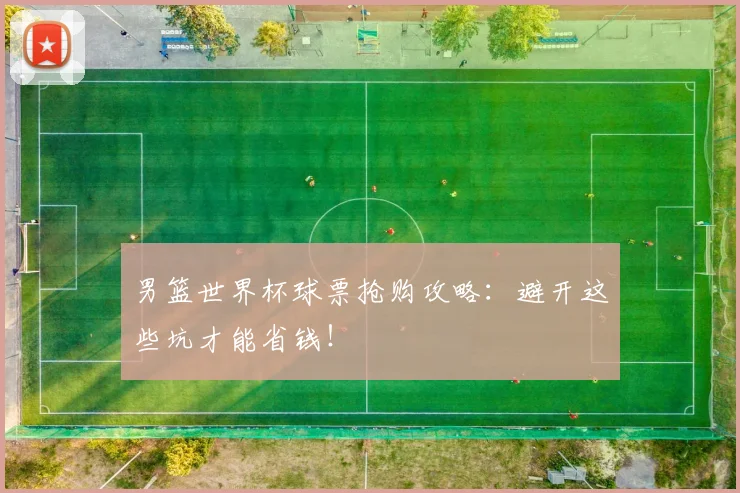 男篮世界杯球票抢购攻略：避开这些坑才能省钱！